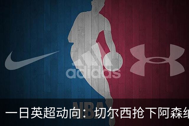 一日英超动向：切尔西抢下阿森纳猎物，阿斯顿维拉开启狂购模式