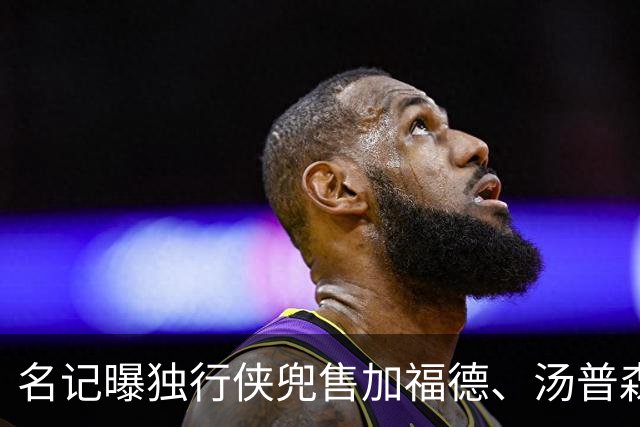 名记曝独行侠兜售加福德、汤普森，湖人可1.04亿交易一并拿下