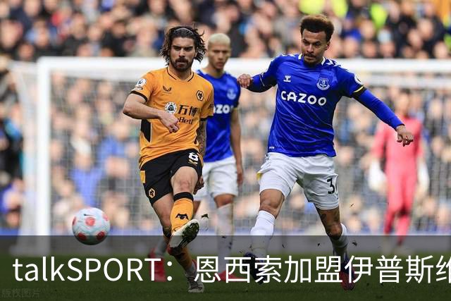 talkSPORT：恩西索加盟伊普斯维奇在即